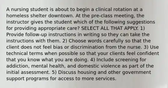 A nursing student is about to begin a clinical rotation at a homeless shelter downtown. At the pre-class meeting, the instructor gives the student which of the following suggestions for providing appropriate care? SELECT ALL THAT APPLY. 1) Provide follow-up instructions in writing so they can take the instructions with them. 2) Choose words carefully so that the client does not feel bias or discrimination from the nurse. 3) Use technical terms when possible so that your clients feel confident that you know what you are doing. 4) Include screening for addiction, mental health, and domestic violence as part of the initial assessment. 5) Discuss housing and other government support programs for access to more services.