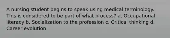 A nursing student begins to speak using medical terminology. This is considered to be part of what process? a. Occupational literacy b. Socialization to the profession c. Critical thinking d. Career evolution