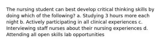 The nursing student can best develop critical thinking skills by doing which of the following? a. Studying 3 hours more each night b. Actively participating in all clinical experiences c. Interviewing staff nurses about their nursing experiences d. Attending all open skills lab opportunities