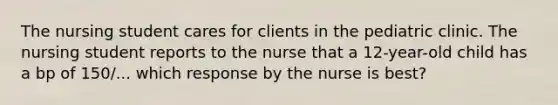 The nursing student cares for clients in the pediatric clinic. The nursing student reports to the nurse that a 12-year-old child has a bp of 150/... which response by the nurse is best?