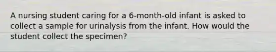 A nursing student caring for a 6-month-old infant is asked to collect a sample for urinalysis from the infant. How would the student collect the specimen?