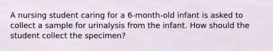 A nursing student caring for a 6-month-old infant is asked to collect a sample for urinalysis from the infant. How should the student collect the specimen?