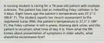 A nursing student is caring for a 78-year-old patient with multiple sclerosis. The patient has had an indwelling Foley catheter in for 3 days. Eight hours ago the patient's temperature was 37.1° C (98.8° F). The student reports her recent assessment to the registered nurse (RN): the patient's temperature is 37.2° C (99° F); the Foley catheter is still in place, draining dark urine; and the patient is uncertain what time of day it is. From what the RN knows about presentation of symptoms in older adults, what should he recommend first?