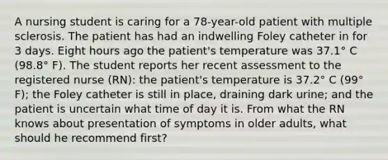 A nursing student is caring for a 78-year-old patient with multiple sclerosis. The patient has had an indwelling Foley catheter in for 3 days. Eight hours ago the patient's temperature was 37.1° C (98.8° F). The student reports her recent assessment to the registered nurse (RN): the patient's temperature is 37.2° C (99° F); the Foley catheter is still in place, draining dark urine; and the patient is uncertain what time of day it is. From what the RN knows about presentation of symptoms in older adults, what should he recommend first?