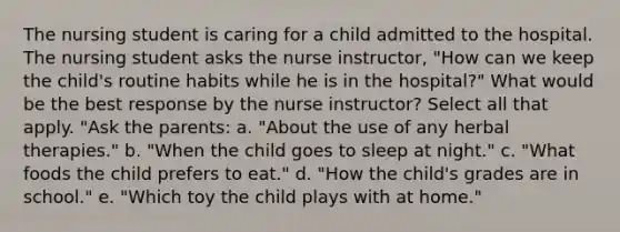 The nursing student is caring for a child admitted to the hospital. The nursing student asks the nurse instructor, "How can we keep the child's routine habits while he is in the hospital?" What would be the best response by the nurse instructor? Select all that apply. "Ask the parents: a. "About the use of any herbal therapies." b. "When the child goes to sleep at night." c. "What foods the child prefers to eat." d. "How the child's grades are in school." e. "Which toy the child plays with at home."