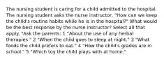 The nursing student is caring for a child admitted to the hospital. The nursing student asks the nurse instructor, "How can we keep the child's routine habits while he is in the hospital?" What would be the best response by the nurse instructor? Select all that apply. "Ask the parents: 1 "About the use of any herbal therapies." 2 "When the child goes to sleep at night." 3 "What foods the child prefers to eat." 4 "How the child's grades are in school." 5 "Which toy the child plays with at home."