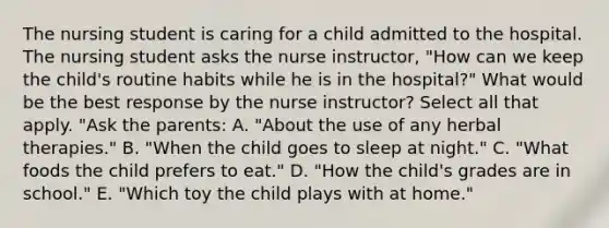 The nursing student is caring for a child admitted to the hospital. The nursing student asks the nurse instructor, "How can we keep the child's routine habits while he is in the hospital?" What would be the best response by the nurse instructor? Select all that apply. "Ask the parents: A. "About the use of any herbal therapies." B. "When the child goes to sleep at night." C. "What foods the child prefers to eat." D. "How the child's grades are in school." E. "Which toy the child plays with at home."