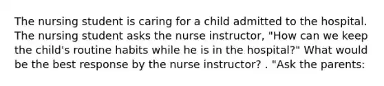 The nursing student is caring for a child admitted to the hospital. The nursing student asks the nurse instructor, "How can we keep the child's routine habits while he is in the hospital?" What would be the best response by the nurse instructor? . "Ask the parents: