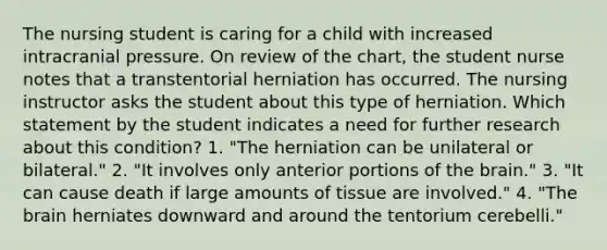 The nursing student is caring for a child with increased intracranial pressure. On review of the chart, the student nurse notes that a transtentorial herniation has occurred. The nursing instructor asks the student about this type of herniation. Which statement by the student indicates a need for further research about this condition? 1. "The herniation can be unilateral or bilateral." 2. "It involves only anterior portions of the brain." 3. "It can cause death if large amounts of tissue are involved." 4. "The brain herniates downward and around the tentorium cerebelli."