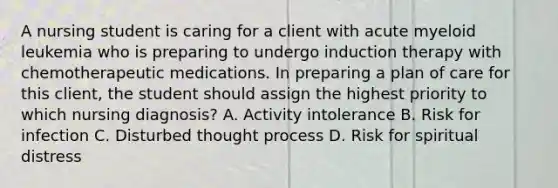 A nursing student is caring for a client with acute myeloid leukemia who is preparing to undergo induction therapy with chemotherapeutic medications. In preparing a plan of care for this client, the student should assign the highest priority to which nursing diagnosis? A. Activity intolerance B. Risk for infection C. Disturbed thought process D. Risk for spiritual distress