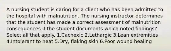 A nursing student is caring for a client who has been admitted to the hospital with malnutrition. The nursing instructor determines that the student has made a correct assessment of malnutrition consequences if the student documents which noted findings? Select all that apply. 1.Cachexic 2.Lethargic 3.Lean extremities 4.Intolerant to heat 5.Dry, flaking skin 6.Poor wound healing