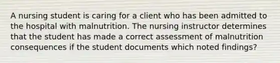 A nursing student is caring for a client who has been admitted to the hospital with malnutrition. The nursing instructor determines that the student has made a correct assessment of malnutrition consequences if the student documents which noted findings?