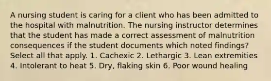 A nursing student is caring for a client who has been admitted to the hospital with malnutrition. The nursing instructor determines that the student has made a correct assessment of malnutrition consequences if the student documents which noted findings? Select all that apply. 1. Cachexic 2. Lethargic 3. Lean extremities 4. Intolerant to heat 5. Dry, flaking skin 6. Poor wound healing