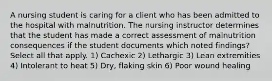 A nursing student is caring for a client who has been admitted to the hospital with malnutrition. The nursing instructor determines that the student has made a correct assessment of malnutrition consequences if the student documents which noted findings? Select all that apply. 1) Cachexic 2) Lethargic 3) Lean extremities 4) Intolerant to heat 5) Dry, flaking skin 6) Poor wound healing