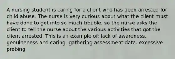 A nursing student is caring for a client who has been arrested for child abuse. The nurse is very curious about what the client must have done to get into so much trouble, so the nurse asks the client to tell the nurse about the various activities that got the client arrested. This is an example of: lack of awareness. genuineness and caring. gathering assessment data. excessive probing