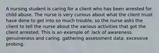 A nursing student is caring for a client who has been arrested for child abuse. The nurse is very curious about what the client must have done to get into so much trouble, so the nurse asks the client to tell the nurse about the various activities that got the client arrested. This is an example of: lack of awareness. genuineness and caring. gathering assessment data. excessive probing.