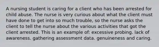 A nursing student is caring for a client who has been arrested for child abuse. The nurse is very curious about what the client must have done to get into so much trouble, so the nurse asks the client to tell the nurse about the various activities that got the client arrested. This is an example of: excessive probing. lack of awareness. gathering assessment data. genuineness and caring.