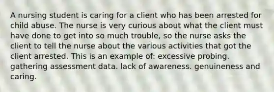 A nursing student is caring for a client who has been arrested for child abuse. The nurse is very curious about what the client must have done to get into so much trouble, so the nurse asks the client to tell the nurse about the various activities that got the client arrested. This is an example of: excessive probing. gathering assessment data. lack of awareness. genuineness and caring.