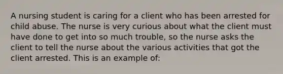 A nursing student is caring for a client who has been arrested for child abuse. The nurse is very curious about what the client must have done to get into so much trouble, so the nurse asks the client to tell the nurse about the various activities that got the client arrested. This is an example of: