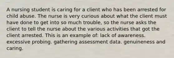 A nursing student is caring for a client who has been arrested for child abuse. The nurse is very curious about what the client must have done to get into so much trouble, so the nurse asks the client to tell the nurse about the various activities that got the client arrested. This is an example of: lack of awareness. excessive probing. gathering assessment data. genuineness and caring.