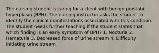 The nursing student is caring for a client with benign prostatic hyperplasia (BPH). The nursing instructor asks the student to identify the clinical manifestations associated with this condition. The student needs further teaching if the student states that which finding is an early symptom of BPH? 1. Nocturia 2. Hematuria 3. Decreased force of urine stream 4. Difficulty initiating urine stream