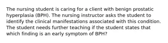 The nursing student is caring for a client with benign prostatic hyperplasia (BPH). The nursing instructor asks the student to identify the clinical manifestations associated with this condition. The student needs further teaching if the student states that which finding is an early symptom of BPH?