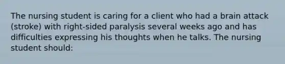 The nursing student is caring for a client who had a brain attack (stroke) with right-sided paralysis several weeks ago and has difficulties expressing his thoughts when he talks. The nursing student should: