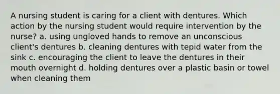 A nursing student is caring for a client with dentures. Which action by the nursing student would require intervention by the nurse? a. using ungloved hands to remove an unconscious client's dentures b. cleaning dentures with tepid water from the sink c. encouraging the client to leave the dentures in their mouth overnight d. holding dentures over a plastic basin or towel when cleaning them