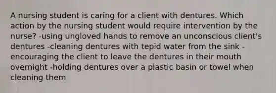 A nursing student is caring for a client with dentures. Which action by the nursing student would require intervention by the nurse? -using ungloved hands to remove an unconscious client's dentures -cleaning dentures with tepid water from the sink -encouraging the client to leave the dentures in their mouth overnight -holding dentures over a plastic basin or towel when cleaning them