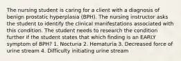 The nursing student is caring for a client with a diagnosis of benign prostatic hyperplasia (BPH). The nursing instructor asks the student to identify the clinical manifestations associated with this condition. The student needs to research the condition further if the student states that which finding is an EARLY symptom of BPH? 1. Nocturia 2. Hematuria 3. Decreased force of urine stream 4. Difficulty initiating urine stream