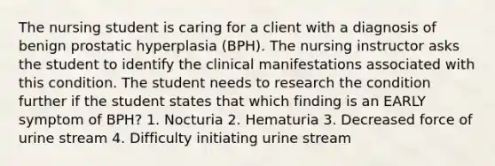 The nursing student is caring for a client with a diagnosis of benign prostatic hyperplasia (BPH). The nursing instructor asks the student to identify the clinical manifestations associated with this condition. The student needs to research the condition further if the student states that which finding is an EARLY symptom of BPH? 1. Nocturia 2. Hematuria 3. Decreased force of urine stream 4. Difficulty initiating urine stream