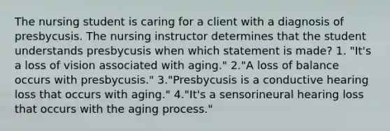 The nursing student is caring for a client with a diagnosis of presbycusis. The nursing instructor determines that the student understands presbycusis when which statement is made? 1. "It's a loss of vision associated with aging." 2."A loss of balance occurs with presbycusis." 3."Presbycusis is a conductive hearing loss that occurs with aging." 4."It's a sensorineural hearing loss that occurs with the aging process."