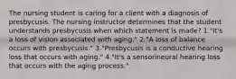 The nursing student is caring for a client with a diagnosis of presbycusis. The nursing instructor determines that the student understands presbycusis when which statement is made? 1."It's a loss of vision associated with aging." 2."A loss of balance occurs with presbycusis." 3."Presbycusis is a conductive hearing loss that occurs with aging." 4."It's a sensorineural hearing loss that occurs with the aging process."