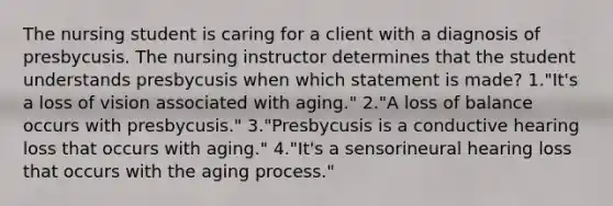 The nursing student is caring for a client with a diagnosis of presbycusis. The nursing instructor determines that the student understands presbycusis when which statement is made? 1."It's a loss of vision associated with aging." 2."A loss of balance occurs with presbycusis." 3."Presbycusis is a conductive hearing loss that occurs with aging." 4."It's a sensorineural hearing loss that occurs with the aging process."