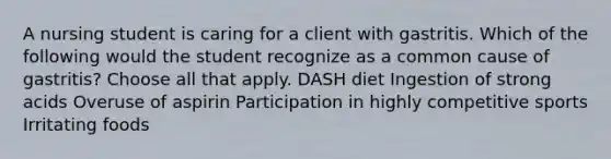 A nursing student is caring for a client with gastritis. Which of the following would the student recognize as a common cause of gastritis? Choose all that apply. DASH diet Ingestion of strong acids Overuse of aspirin Participation in highly competitive sports Irritating foods