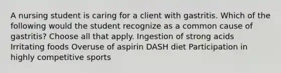 A nursing student is caring for a client with gastritis. Which of the following would the student recognize as a common cause of gastritis? Choose all that apply. Ingestion of strong acids Irritating foods Overuse of aspirin DASH diet Participation in highly competitive sports