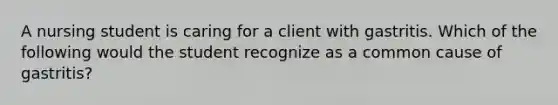 A nursing student is caring for a client with gastritis. Which of the following would the student recognize as a common cause of gastritis?