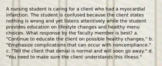 A nursing student is caring for a client who had a myocardial infarction. The student is confused because the client states nothing is wrong and yet listens attentively while the student provides education on lifestyle changes and healthy menu choices. What response by the faculty member is best? a. "Continue to educate the client on possible healthy changes." b. "Emphasize complications that can occur with noncompliance." c. "Tell the client that denial is normal and will soon go away." d. "You need to make sure the client understands this illness."