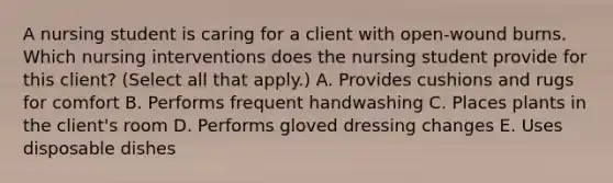 A nursing student is caring for a client with open-wound burns. Which <a href='https://www.questionai.com/knowledge/kefvaBax4m-nursing-interventions' class='anchor-knowledge'>nursing interventions</a> does the nursing student provide for this client? (Select all that apply.) A. Provides cushions and rugs for comfort B. Performs frequent handwashing C. Places plants in the client's room D. Performs gloved dressing changes E. Uses disposable dishes