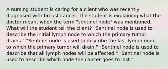 A nursing student is caring for a client who was recently diagnosed with breast cancer. The student is explaining what the doctor meant when the term "sentinel node" was mentioned. What will the student tell the client? "Sentinel node is used to describe the initial lymph node to which the primary tumor drains." "Sentinel node is used to describe the last lymph node to which the primary tumor will drain." "Sentinel node is used to describe that all lymph nodes will be affected." "Sentinel node is used to describe which node the cancer goes to last."