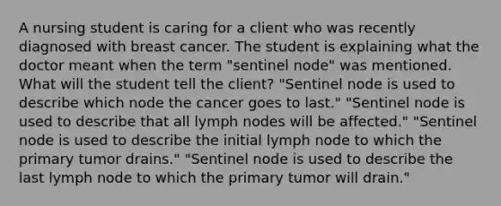 A nursing student is caring for a client who was recently diagnosed with breast cancer. The student is explaining what the doctor meant when the term "sentinel node" was mentioned. What will the student tell the client? "Sentinel node is used to describe which node the cancer goes to last." "Sentinel node is used to describe that all lymph nodes will be affected." "Sentinel node is used to describe the initial lymph node to which the primary tumor drains." "Sentinel node is used to describe the last lymph node to which the primary tumor will drain."