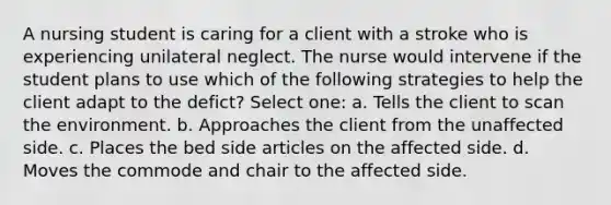 A nursing student is caring for a client with a stroke who is experiencing unilateral neglect. The nurse would intervene if the student plans to use which of the following strategies to help the client adapt to the defict? Select one: a. Tells the client to scan the environment. b. Approaches the client from the unaffected side. c. Places the bed side articles on the affected side. d. Moves the commode and chair to the affected side.