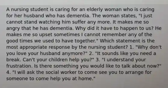 A nursing student is caring for an elderly woman who is caring for her husband who has dementia. The woman states, "I just cannot stand watching him suffer any more. It makes me so angry that he has dementia. Why did it have to happen to us? He makes me so upset sometimes I cannot remember any of the good times we used to have together." Which statement is the most appropriate response by the nursing student? 1. "Why don't you love your husband anymore?" 2. "It sounds like you need a break. Can't your children help you?" 3. "I understand your frustration. Is there something you would like to talk about now?" 4. "I will ask the social worker to come see you to arrange for someone to come help you at home."