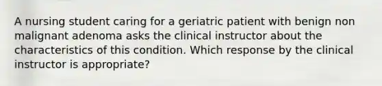 A nursing student caring for a geriatric patient with benign non malignant adenoma asks the clinical instructor about the characteristics of this condition. Which response by the clinical instructor is appropriate?