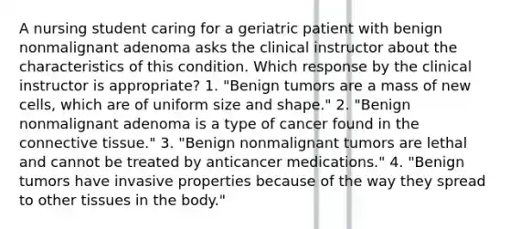 A nursing student caring for a geriatric patient with benign nonmalignant adenoma asks the clinical instructor about the characteristics of this condition. Which response by the clinical instructor is appropriate? 1. "Benign tumors are a mass of new cells, which are of uniform size and shape." 2. "Benign nonmalignant adenoma is a type of cancer found in the connective tissue." 3. "Benign nonmalignant tumors are lethal and cannot be treated by anticancer medications." 4. "Benign tumors have invasive properties because of the way they spread to other tissues in the body."