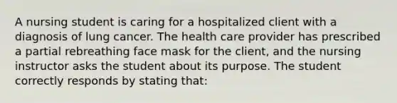 A nursing student is caring for a hospitalized client with a diagnosis of lung cancer. The health care provider has prescribed a partial rebreathing face mask for the client, and the nursing instructor asks the student about its purpose. The student correctly responds by stating that: