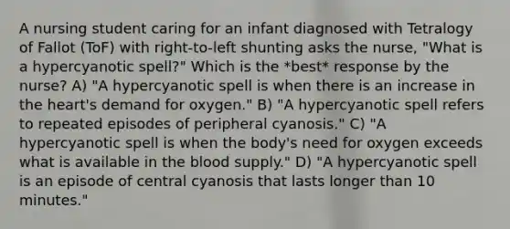 A nursing student caring for an infant diagnosed with Tetralogy of Fallot (ToF) with right-to-left shunting asks the nurse, "What is a hypercyanotic spell?" Which is the *best* response by the nurse? A) "A hypercyanotic spell is when there is an increase in the heart's demand for oxygen." B) "A hypercyanotic spell refers to repeated episodes of peripheral cyanosis." C) "A hypercyanotic spell is when the body's need for oxygen exceeds what is available in the blood supply." D) "A hypercyanotic spell is an episode of central cyanosis that lasts longer than 10 minutes."