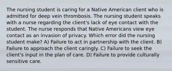 The nursing student is caring for a Native American client who is admitted for deep vein thrombosis. The nursing student speaks with a nurse regarding the client's lack of eye contact with the student. The nurse responds that Native Americans view eye contact as an invasion of privacy. Which error did the nursing student make? A) Failure to act in partnership with the client. B) Failure to approach the client caringly. C) Failure to seek the client's input in the plan of care. D) Failure to provide culturally sensitive care.