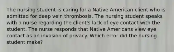 The nursing student is caring for a Native American client who is admitted for deep vein thrombosis. The nursing student speaks with a nurse regarding the client's lack of eye contact with the student. The nurse responds that Native Americans view eye contact as an invasion of privacy. Which error did the nursing student make?