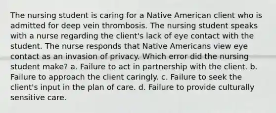 The nursing student is caring for a Native American client who is admitted for deep vein thrombosis. The nursing student speaks with a nurse regarding the client's lack of eye contact with the student. The nurse responds that Native Americans view eye contact as an invasion of privacy. Which error did the nursing student make? a. Failure to act in partnership with the client. b. Failure to approach the client caringly. c. Failure to seek the client's input in the plan of care. d. Failure to provide culturally sensitive care.